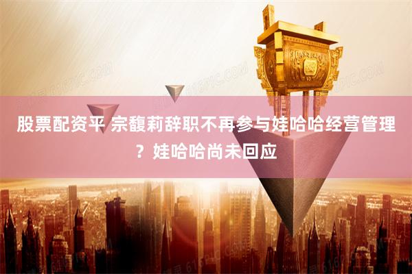 股票配资平 宗馥莉辞职不再参与娃哈哈经营管理？娃哈哈尚未回应