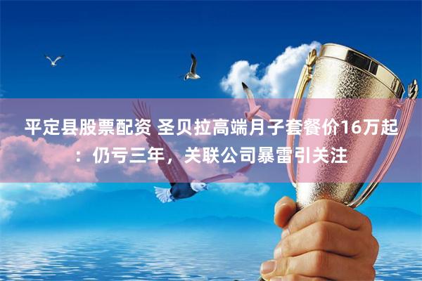 平定县股票配资 圣贝拉高端月子套餐价16万起：仍亏三年，关联公司暴雷引关注