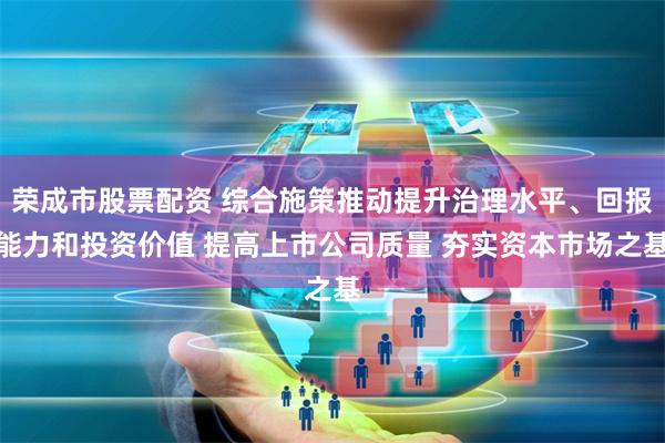 荣成市股票配资 综合施策推动提升治理水平、回报能力和投资价值 提高上市公司质量 夯实资本市场之基
