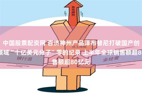 中国股票配资网 百济神州产品泽布替尼打破国产创新药领域“十亿美元分子”零的纪录 上半年全球销售额超80亿元