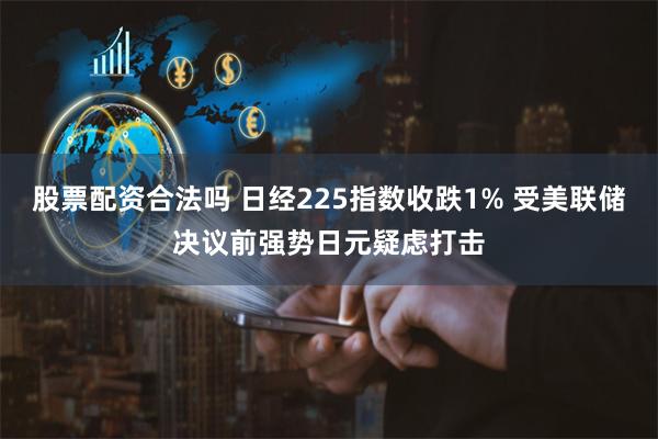 股票配资合法吗 日经225指数收跌1% 受美联储决议前强势日元疑虑打击