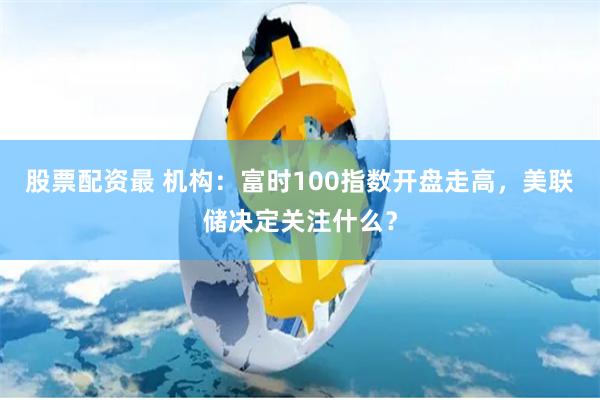 股票配资最 机构：富时100指数开盘走高，美联储决定关注什么？