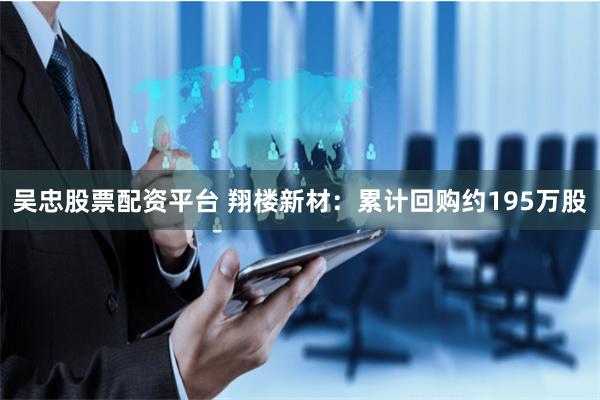吴忠股票配资平台 翔楼新材：累计回购约195万股