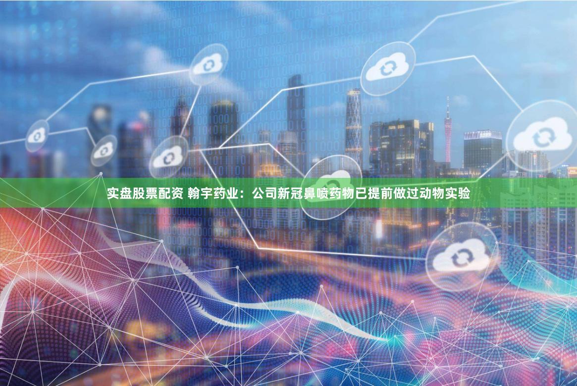 实盘股票配资 翰宇药业：公司新冠鼻喷药物已提前做过动物实验