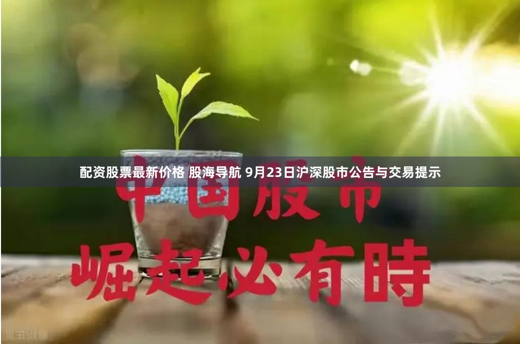 配资股票最新价格 股海导航 9月23日沪深股市公告与交易提示