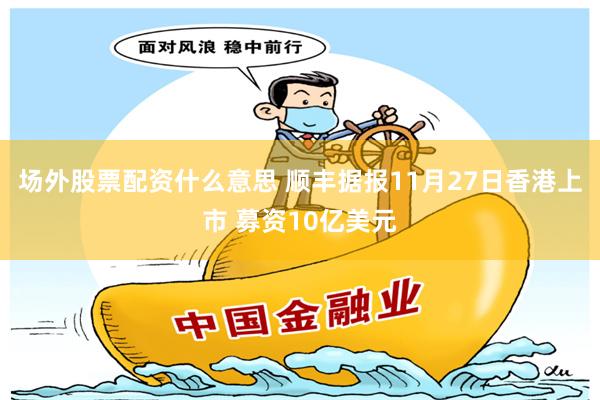 场外股票配资什么意思 顺丰据报11月27日香港上市 募资10亿美元