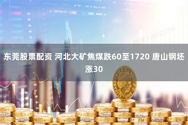 东莞股票配资 河北大矿焦煤跌60至1720 唐山钢坯涨30