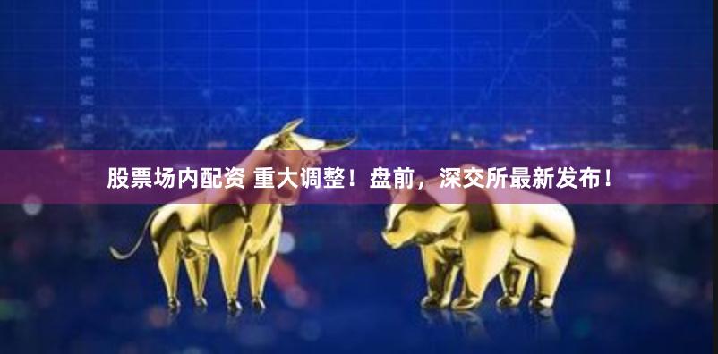 股票场内配资 重大调整！盘前，深交所最新发布！