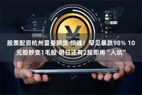 股票配资杭州雷曼期货 惊魂！罕见暴跌98% 10元股秒变1毛股 明日还有2股即将“入坑”