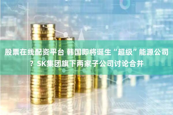 股票在线配资平台 韩国即将诞生“超级”能源公司？SK集团旗下两家子公司讨论合并