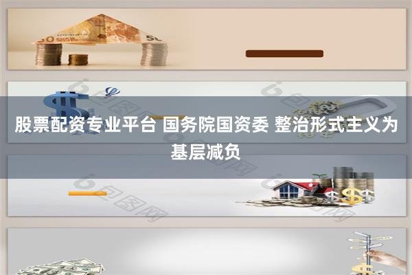 股票配资专业平台 国务院国资委 整治形式主义为基层减负