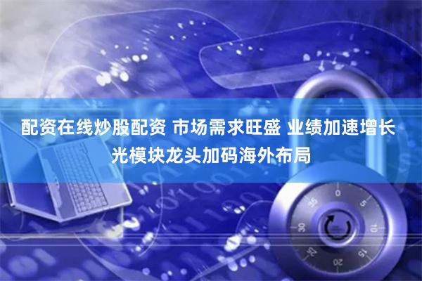 配资在线炒股配资 市场需求旺盛 业绩加速增长 光模块龙头加码海外布局