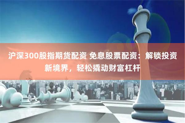 沪深300股指期货配资 免息股票配资：解锁投资新境界，轻松撬动财富杠杆
