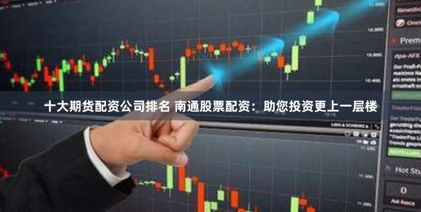 十大期货配资公司排名 南通股票配资：助您投资更上一层楼