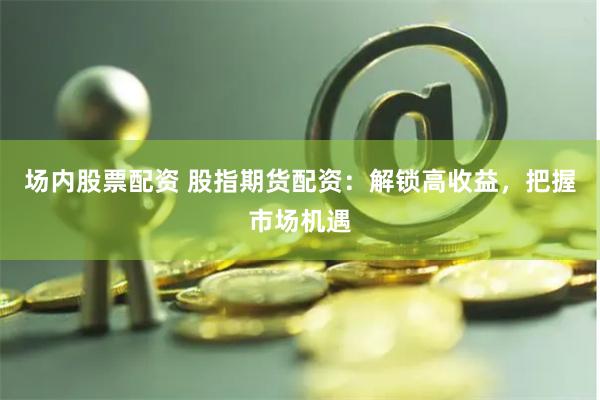 场内股票配资 股指期货配资：解锁高收益，把握市场机遇