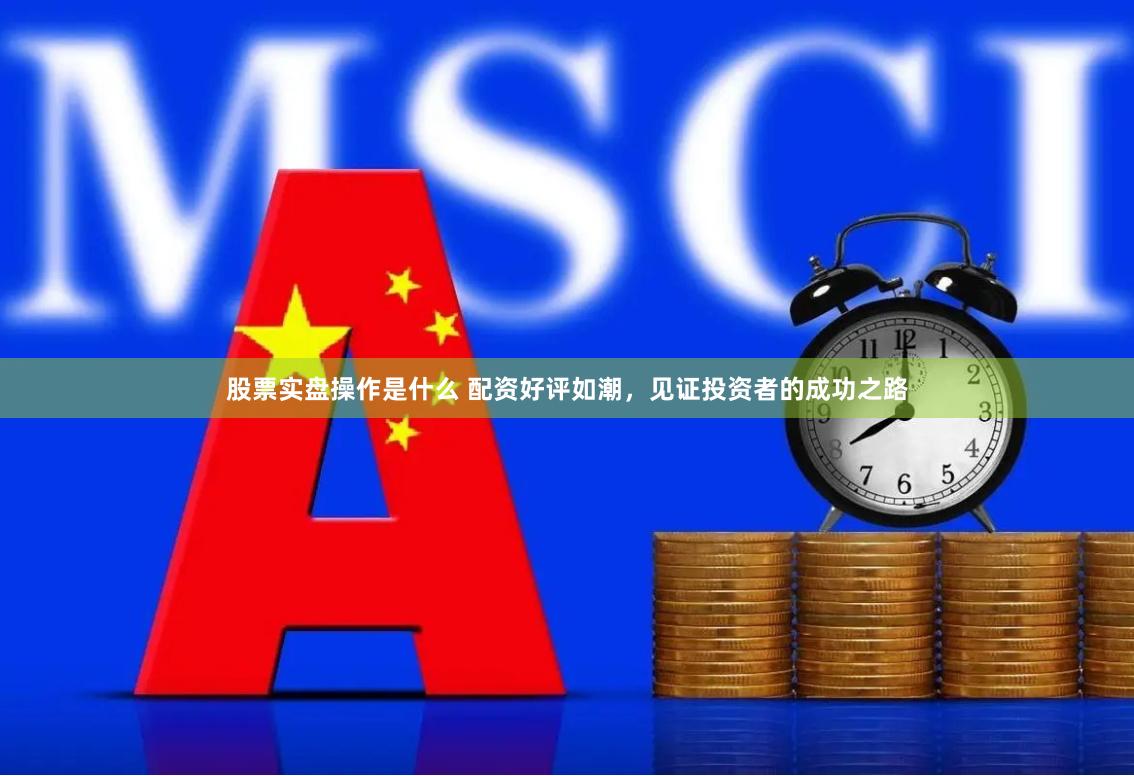 股票实盘操作是什么 配资好评如潮，见证投资者的成功之路