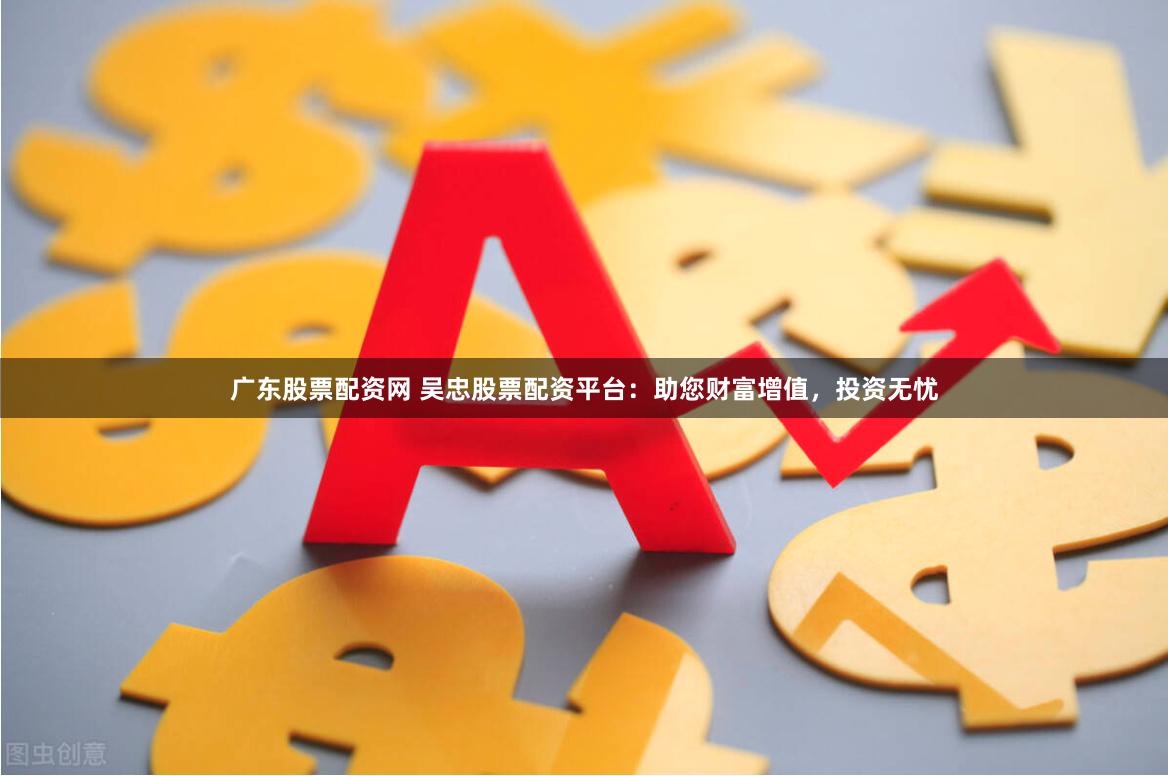 广东股票配资网 吴忠股票配资平台：助您财富增值，投资无忧