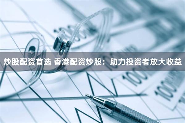 炒股配资首选 香港配资炒股：助力投资者放大收益
