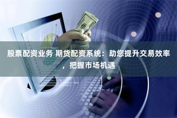 股票配资业务 期货配资系统：助您提升交易效率，把握市场机遇