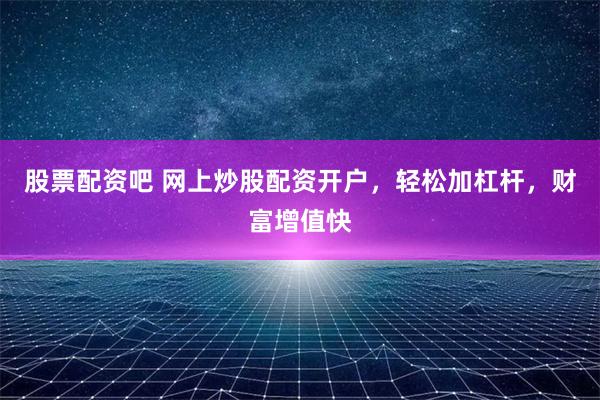 股票配资吧 网上炒股配资开户，轻松加杠杆，财富增值快