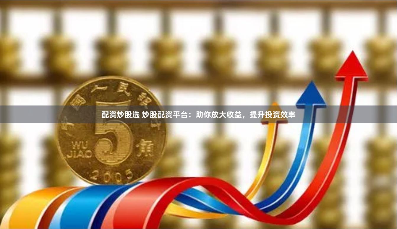 配资炒股选 炒股配资平台：助你放大收益，提升投资效率