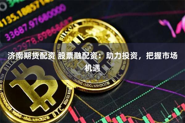 济南期货配资 股票融配资：助力投资，把握市场机遇