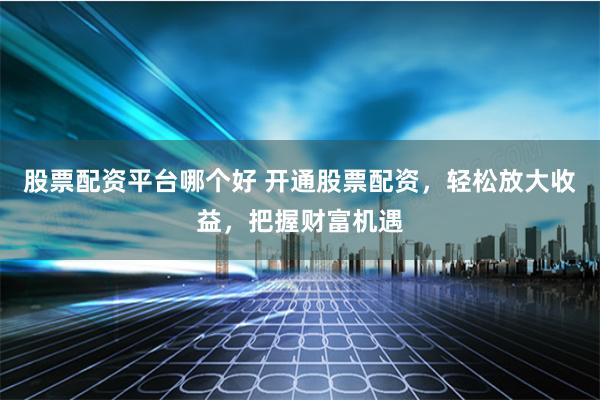 股票配资平台哪个好 开通股票配资，轻松放大收益，把握财富机遇