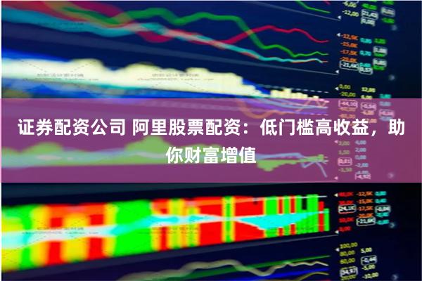 证券配资公司 阿里股票配资：低门槛高收益，助你财富增值