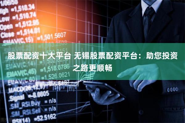 股票配资十大平台 无锡股票配资平台：助您投资之路更顺畅
