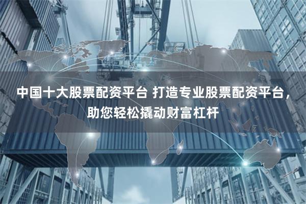 中国十大股票配资平台 打造专业股票配资平台，助您轻松撬动财富杠杆