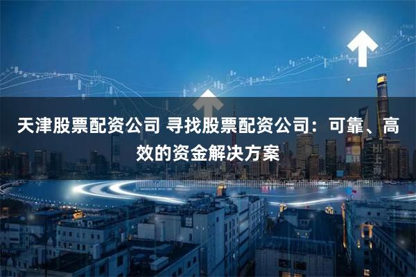 天津股票配资公司 寻找股票配资公司：可靠、高效的资金解决方案