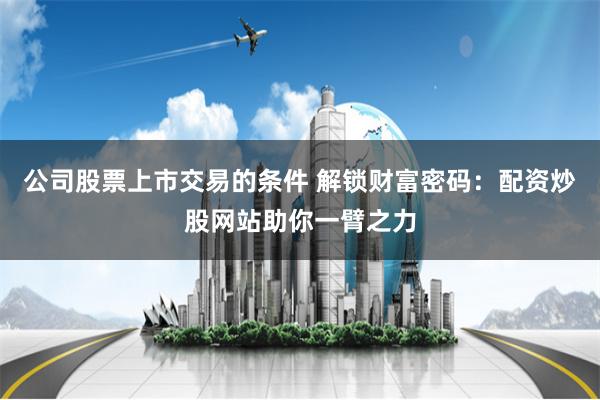 公司股票上市交易的条件 解锁财富密码：配资炒股网站助你一臂之力