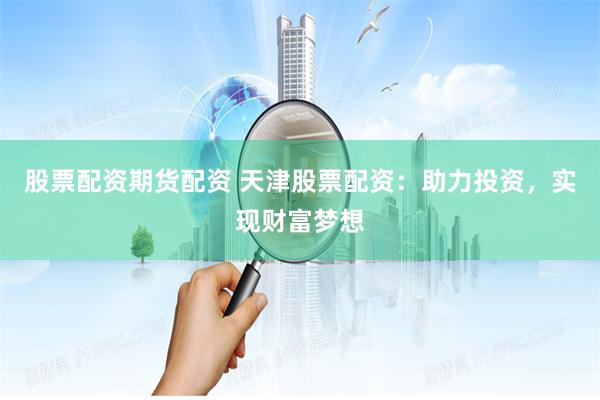 股票配资期货配资 天津股票配资：助力投资，实现财富梦想
