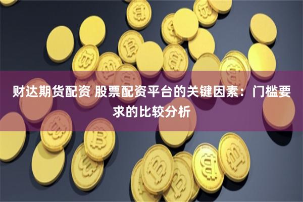 财达期货配资 股票配资平台的关键因素：门槛要求的比较分析