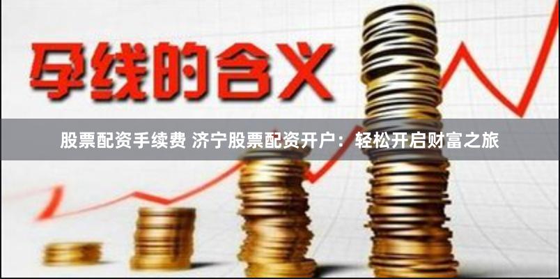 股票配资手续费 济宁股票配资开户：轻松开启财富之旅